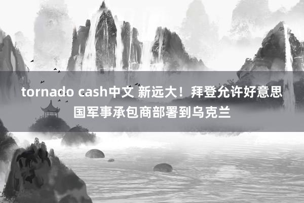 tornado cash中文 新远大！拜登允许好意思国军事承包商部署到乌克兰