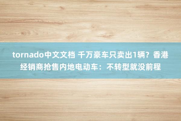 tornado中文文档 千万豪车只卖出1辆？香港经销商抢售内地电动车：不转型就没前程