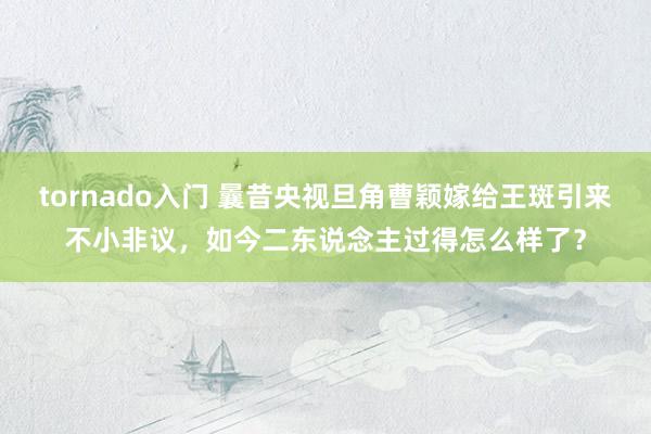 tornado入门 曩昔央视旦角曹颖嫁给王斑引来不小非议，如今二东说念主过得怎么样了？