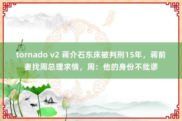 tornado v2 蒋介石东床被判刑15年，蒋前妻找周总理求情，周：他的身份不纰谬