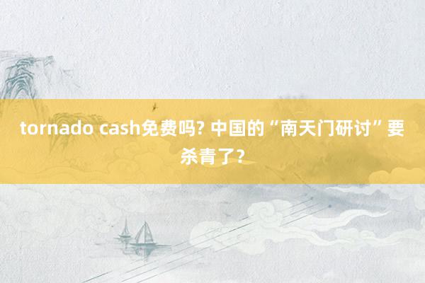 tornado cash免费吗? 中国的“南天门研讨”要杀青了？