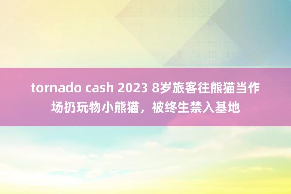 tornado cash 2023 8岁旅客往熊猫当作场扔玩物小熊猫，被终生禁入基地