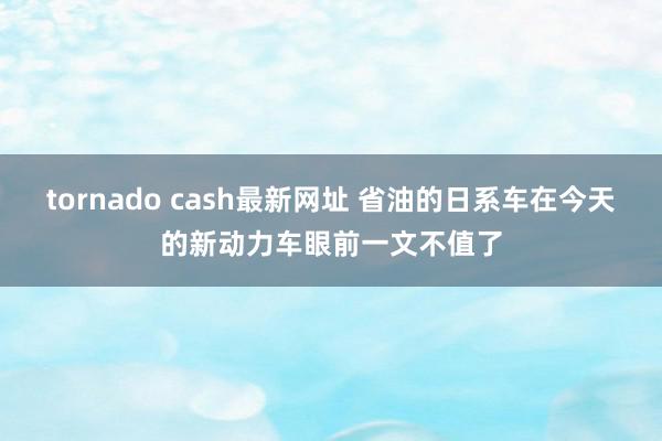 tornado cash最新网址 省油的日系车在今天的新动力车眼前一文不值了