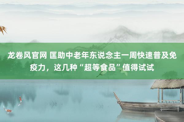 龙卷风官网 匡助中老年东说念主一周快速普及免疫力，这几种“超等食品”值得试试